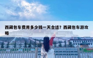 西藏包車費(fèi)用多少錢一天合適？西藏包車游攻略