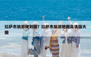 拉薩市旅游規劃圖？拉薩市旅游地圖高清版大圖