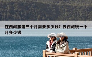 在西藏旅游三個月需要多少錢？去西藏玩一個月多少錢