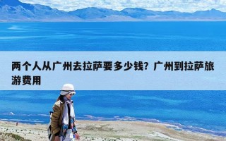 兩個人從廣州去拉薩要多少錢？廣州到拉薩旅游費用