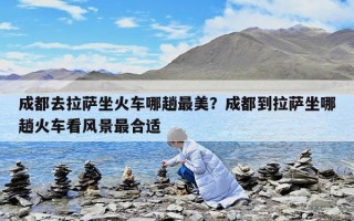 成都去拉薩坐火車哪趟最美？成都到拉薩坐哪趟火車看風(fēng)景最合適