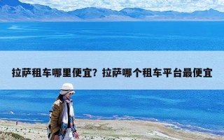 拉薩租車哪里便宜？拉薩哪個租車平臺最便宜