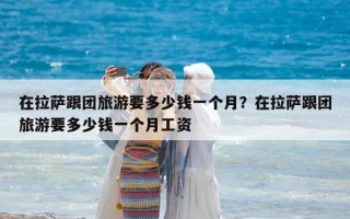 在拉薩跟團旅游要多少錢一個月？在拉薩跟團旅游要多少錢一個月工資