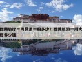 西藏旅行一周費用一般多少？西藏旅游一周大概多少錢
