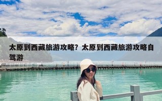 太原到西藏旅游攻略？太原到西藏旅游攻略自駕游