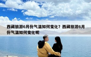 西藏旅游6月份氣溫如何變化？西藏旅游6月份氣溫如何變化呢