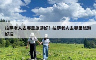 拉薩老人去哪里旅游好？拉薩老人去哪里旅游好玩