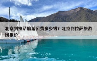 北京到拉薩旅游團費多少錢?北京到拉薩旅游團報價 北京到拉薩旅游團費多少錢?北京到拉薩旅游團報價