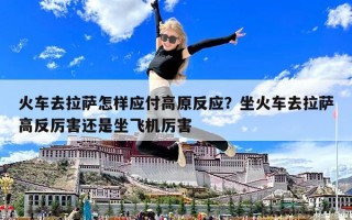火車去拉薩怎樣應付高原反應？坐火車去拉薩高反厲害還是坐飛機厲害