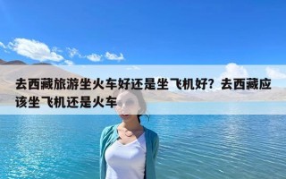 去西藏旅游坐火車好還是坐飛機(jī)好？去西藏應(yīng)該坐飛機(jī)還是火車