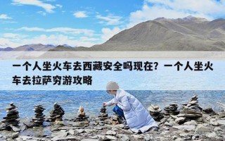 一個人坐火車去西藏安全嗎現(xiàn)在？一個人坐火車去拉薩窮游攻略
