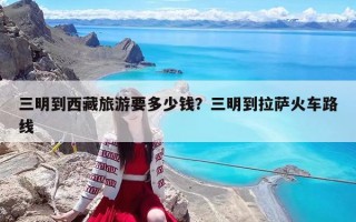 三明到西藏旅游要多少錢？三明到拉薩火車路線