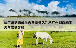 從廣州到西藏坐火車要多久？從廣州到西藏坐火車要多少錢