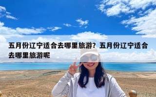 五月份遼寧適合去哪里旅游？五月份遼寧適合去哪里旅游呢