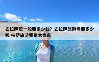 去拉薩玩一般要多少錢？去拉薩旅游需要多少錢 拉薩旅游費用大盤點