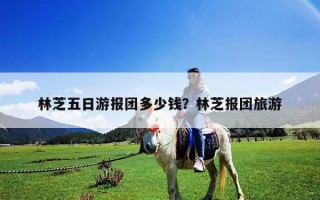 林芝五日游報團多少錢？林芝報團旅游