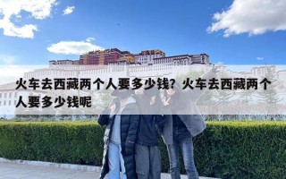 火車去西藏兩個人要多少錢？火車去西藏兩個人要多少錢呢