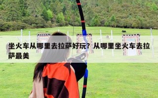 坐火車從哪里去拉薩好玩？從哪里坐火車去拉薩最美