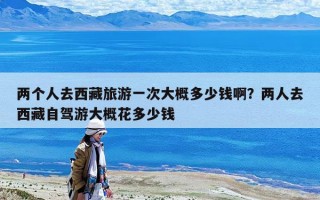 兩個人去西藏旅游一次大概多少錢啊？兩人去西藏自駕游大概花多少錢