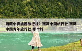 西藏中青旅游旅行社？西藏中國旅行社 西藏中國青年旅行社 哪個好