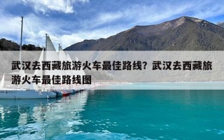 武漢去西藏旅游火車最佳路線？武漢去西藏旅游火車最佳路線圖