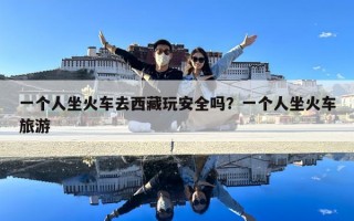 一個人坐火車去西藏玩安全嗎？一個人坐火車旅游