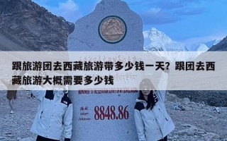 跟旅游團去西藏旅游帶多少錢一天？跟團去西藏旅游大概需要多少錢