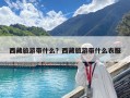 西藏旅游帶什么？西藏旅游帶什么衣服