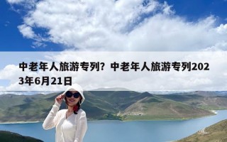 中老年人旅游專列？中老年人旅游專列2023年6月21日