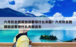 六月份去西藏旅游要帶什么衣服？六月份去西藏旅游要帶什么衣服進去
