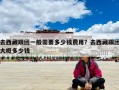 去西藏跟團一般需要多少錢費用？去西藏跟團大概多少錢