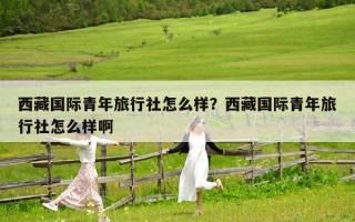 西藏國際青年旅行社怎么樣？西藏國際青年旅行社怎么樣啊