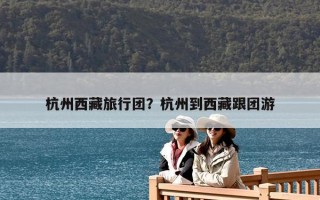 杭州西藏旅行團？杭州到西藏跟團游