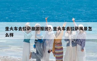 坐火車去拉薩旅游報團？坐火車去拉薩風景怎么樣