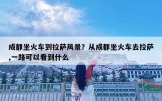 成都坐火車到拉薩風景？從成都坐火車去拉薩,一路可以看到什么