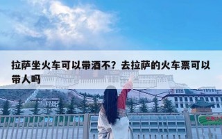 拉薩坐火車可以帶酒不？去拉薩的火車票可以帶人嗎