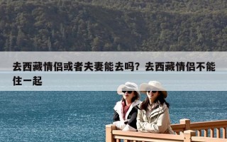 去西藏情侶或者夫妻能去嗎？去西藏情侶不能住一起