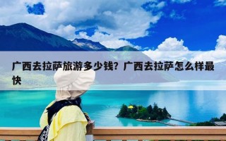 廣西去拉薩旅游多少錢？廣西去拉薩怎么樣最快