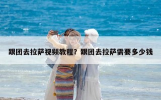 跟團去拉薩視頻教程？跟團去拉薩需要多少錢
