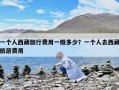 一個(gè)人西藏旅行費(fèi)用一般多少？一個(gè)人去西藏旅游費(fèi)用