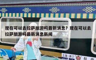 現在可以去拉薩旅游嗎最新消息？現在可以去拉薩旅游嗎最新消息新聞
