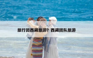 旅行團西藏旅游？西藏團隊旅游
