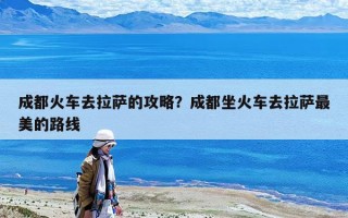 成都火車去拉薩的攻略？成都坐火車去拉薩最美的路線
