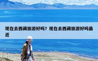 現在去西藏旅游好嗎？現在去西藏旅游好嗎最近
