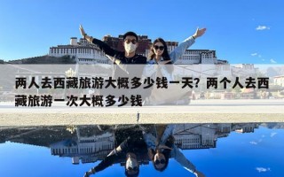 兩人去西藏旅游大概多少錢一天？兩個(gè)人去西藏旅游一次大概多少錢