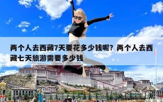 兩個人去西藏7天要花多少錢呢？兩個人去西藏七天旅游需要多少錢