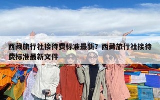 西藏旅行社接待費標準最新？西藏旅行社接待費標準最新文件