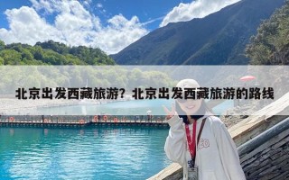 北京出發西藏旅游？北京出發西藏旅游的路線