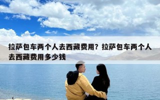 拉薩包車兩個人去西藏費用？拉薩包車兩個人去西藏費用多少錢