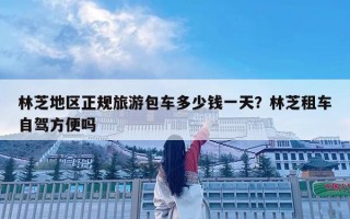 林芝地區(qū)正規(guī)旅游包車多少錢一天？林芝租車自駕方便嗎